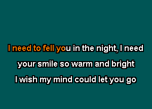 I need to fell you in the night, I need

your smile so warm and bright

I wish my mind could let you go