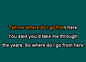 Tell me where do I go from here

You said you'd take me through

the years, So where do I go from here