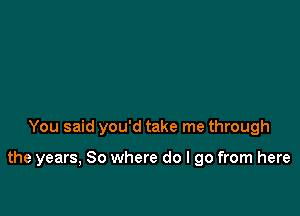 You said you'd take me through

the years, So where do I go from here