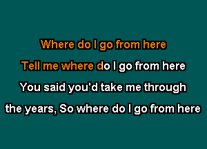 Where do I go from here
Tell me where do I go from here
You said you'd take me through

the years, So where do I go from here