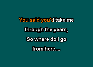 You said you'd take me

through the years,

So where do I go

from here....