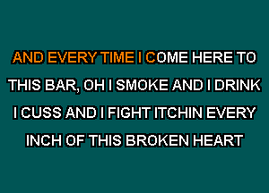 AND EVERY TIME I COME HERE TO
THIS BAR, OH I SMOKE AND I DRINK
I CUSS AND I FIGHT ITCHIN EVERY
INCH OF THIS BROKEN HEART