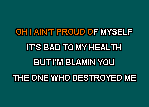 OH I AIN'T PROUD OF MYSELF
IT'S BAD TO MY HEALTH
BUT I'M BLAMIN YOU
THE ONE WHO DESTROYED ME