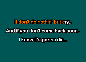It don't do nothin' but cry..

And ifyou don't come back soon..

lknow it's gonna die...
