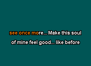 see once more... Make this soul

of mine feel good... like before