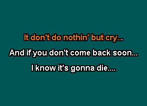 It don't do nothin' but cry...

And ifyou don't come back soon...

lknow it's gonna die....