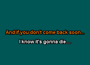 And ifyou don't come back soon...

lknow it's gonna die....