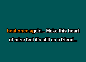 beat once again... Make this heart

of mine feel it's still as a friend...