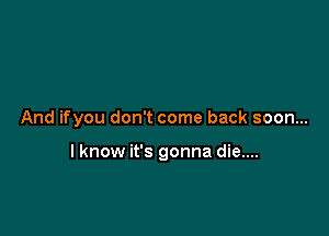 And ifyou don't come back soon...

lknow it's gonna die....