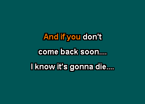 And ifyou don't

come back soon....

I know it's gonna die....