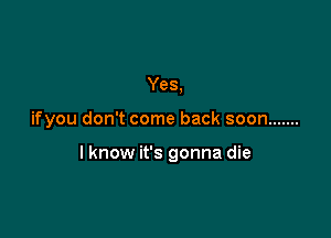 Yes,

ifyou don't come back soon .......

I know it's gonna die