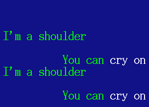 I m a shoulder

You can cry on
I m a shoulder

You can cry on