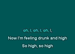oh, I, oh, I. oh, I,

Now I'm feeling drunk and high
So high, so high