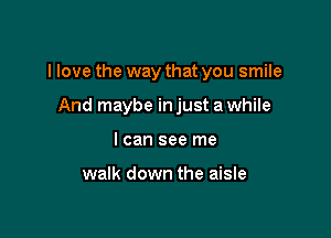 I love the way that you smile

And maybe in just a while
I can see me

walk down the aisle