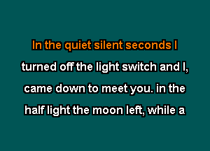 In the quiet silent seconds I
turned offthe light switch and I,
came down to meet you. in the

halflight the moon left, while a