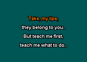 Take, my lips,

they belong to you..

But teach me first,

teach me what to do..
