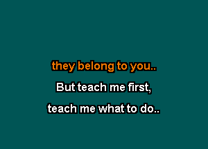 they belong to you..

But teach me first,

teach me what to do..