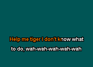 Help me tiger I don't know what

to do, wah-wah-wah-wah-wah