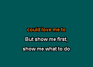 could love me to

But show me first,

show me what to do