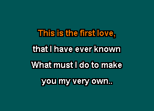 This is the first love,

that I have ever known
What must I do to make

you my very own..