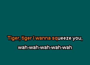 Tiger, tiger I wanna squeeze you,

wah-wah-wah-wah-wah