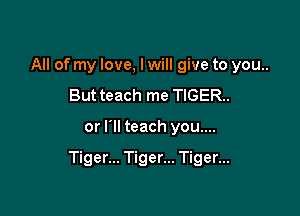 All of my love, I will give to you..
But teach me TIGER.

or I'll teach you....

Tiger... Tiger... Tiger...