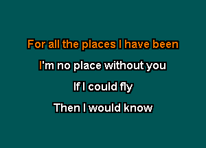 For all the places I have been

I'm no place without you

lfl could fly

Then I would know