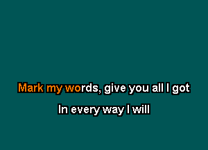 Mark my words, give you all I got

In every way I will