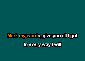 Mark my words, give you all I got

In every way I will