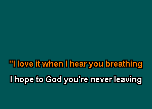 I love it when I hear you breathing

I hope to God you're never leaving