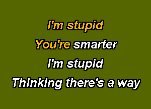 I'm stupid
You 're smarter
I'm stupid

Thinking there's a way