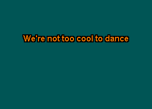 We're not too cool to dance