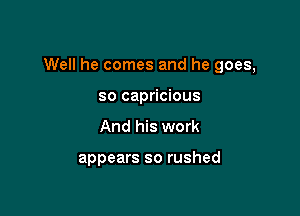 Well he comes and he goes,

so capricious
And his work

appears so rushed