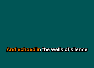 And echoed in the wells of silence