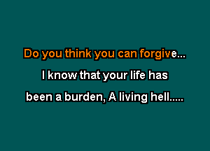 Do you think you can forgive...

I know that your life has

been a burden, A living hell .....