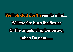 Well oh God don't seem to mind...

Will the fire burn the flower

Or the angels sing tomorrow,

when I'm near ......