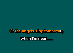 Or the angels sing tomorrow,

when I'm near ......