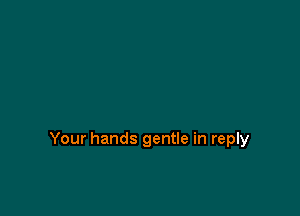 Your hands gentle in reply