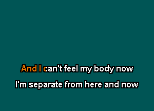 And I can't feel my body now

I'm separate from here and now