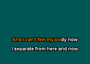 And I can't feel my body now

I separate from here and now