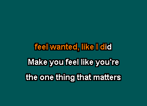 feel wanted, like I did

Make you feel like you're

the one thing that matters