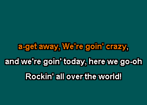 a-get away, We're goin' crazy,

and we're goin' today, here we go-oh

Rockin' all over the world!