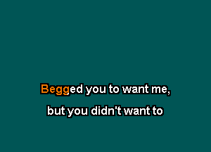 Begged you to want me,

but you didn't want to