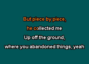 But piece by piece,
he collected me

Up offthe ground,

where you abandoned things, yeah