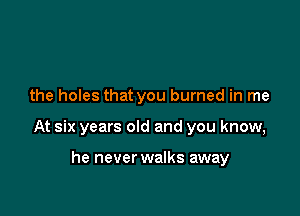 the holes that you burned in me

At six years old and you know,

he never walks away