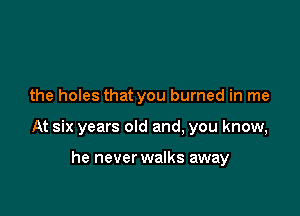 the holes that you burned in me

At six years old and, you know,

he never walks away