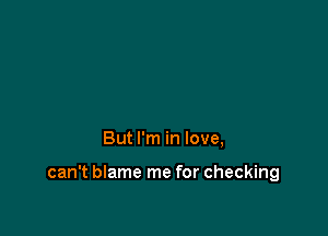 But I'm in love,

can't blame me for checking