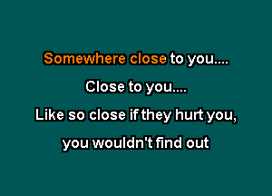 Somewhere close to you....

Close to you....

Like so close ifthey hurt you,

you wouldn't find out