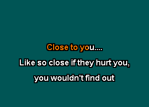 Close to you....

Like so close ifthey hurt you,

you wouldn't find out