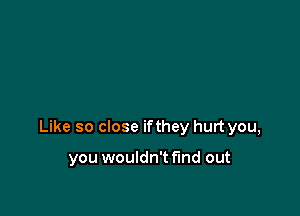 Like so close ifthey hurt you,

you wouldn't find out